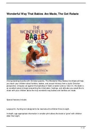 Wonderful Way That Babies Are Made, The Get Rabate




A long-standing favorite with Christian parents, The Wonderful Way Babies Are Made will help
you teach your children about families, babies, and sexual intimacy from a joyful Christian
perspective. Uniquely set against the backdrop of God’s creation and our role in it, this book is
an excellent place to begin presenting the information, feelings, and attitudes you would like to
share with your children about the truly wonderful way babies and families are made.




Special features include:




Large-print, rhyming text designed to be read aloud to children three to eight.

In-depth, age-appropriate information in smaller print allows the book to “grow” with children
older than eight.




                                                                                             1/2
 