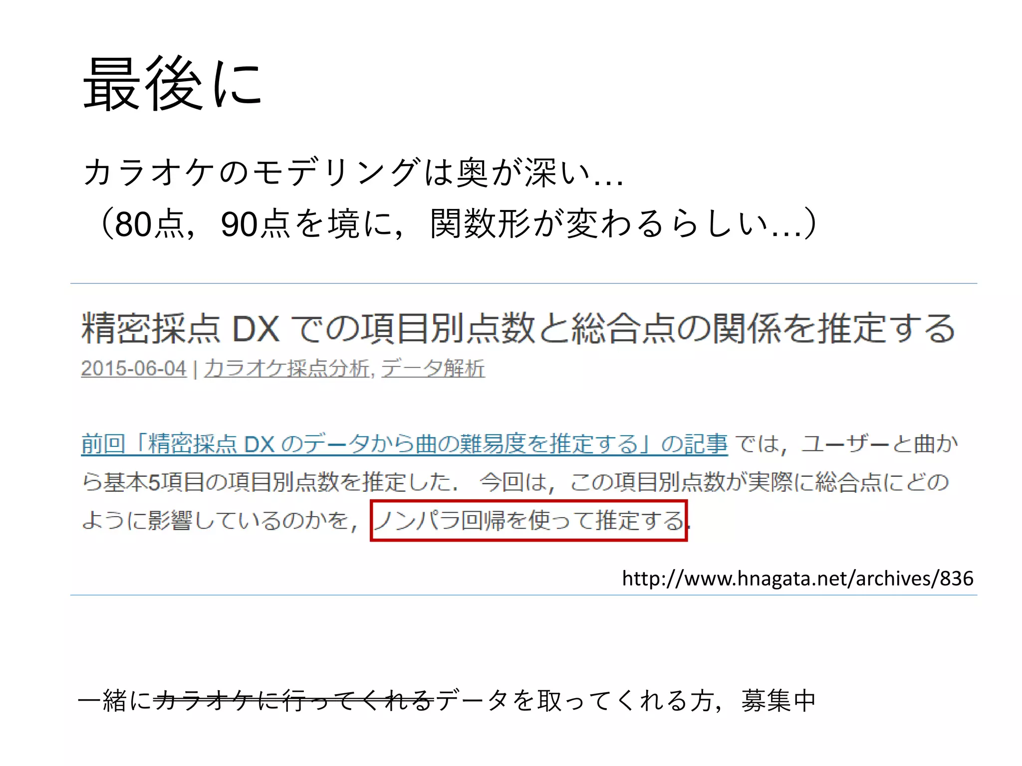 最後に
カラオケのモデリングは奥が深い…
（80点，90点を境に，関数形が変わるらしい…）
http://www.hnagata.net/archives/836
一緒にカラオケに行ってくれるデータを取ってくれる方，募集中
 