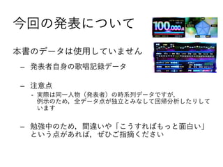 今回の発表について
本書のデータは使用していません
‒ 発表者自身の歌唱記録データ
‒ 注意点
- 実際は同一人物（発表者）の時系列データですが，
例示のため，全データ点が独立とみなして回帰分析したりして
います
‒ 勉強中のため，間違いや「こうすればもっと面白い」
という点があれば，ぜひご指摘ください
 