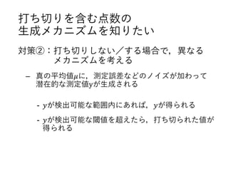 打ち切りを含む点数の
生成メカニズムを知りたい
対策②：打ち切りしない／する場合で，異なる
メカニズムを考える
– 真の平均値𝜇に，測定誤差などのノイズが加わって
潜在的な測定値yが生成される
- 𝑦が検出可能な範囲内にあれば，𝑦が得られる
- 𝑦が検出可能な閾値を超えたら，打ち切られた値が
得られる
 