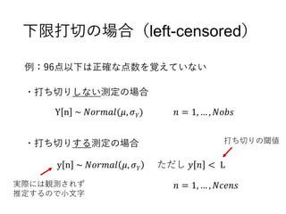下限打切の場合（left-censored）
Y n ~ 𝑁𝑜𝑟𝑚𝑎𝑙(𝜇, 𝜎 𝑌)
y n ~ 𝑁𝑜𝑟𝑚𝑎𝑙 𝜇, 𝜎 𝑌 ただし 𝑦 𝑛 < L
𝑛 = 1, … , 𝑁𝑜𝑏𝑠
𝑛 = 1, … , 𝑁𝑐𝑒𝑛𝑠実際には観測されず
推定するので小文字
・打ち切りしない測定の場合
・打ち切りする測定の場合
例：96点以下は正確な点数を覚えていない
打ち切りの閾値
 