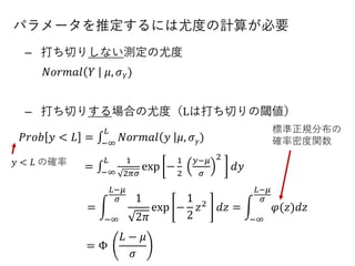 パラメータを推定するには尤度の計算が必要
– 打ち切りしない測定の尤度
– 打ち切りする場合の尤度（Lは打ち切りの閾値）
𝑁𝑜𝑟𝑚𝑎𝑙 𝑌 𝜇, 𝜎 𝑌)
𝑦 < 𝐿 の確率
𝑃𝑟𝑜𝑏 𝑦 < 𝐿 = ‫׬‬−∞
𝐿
𝑁𝑜𝑟𝑚𝑎𝑙 𝑦 𝜇, 𝜎 𝛾)
= ‫׬‬−∞
𝐿 1
2𝜋𝜎
exp −
1
2
𝑦−𝜇
𝜎
2
𝑑𝑦
= න
−∞
𝐿−𝜇
𝜎 1
2𝜋
exp −
1
2
𝑧2 𝑑𝑧 = න
−∞
𝐿−𝜇
𝜎
𝜑(𝑧)𝑑𝑧
= Φ
𝐿 − 𝜇
𝜎
標準正規分布の
確率密度関数
 