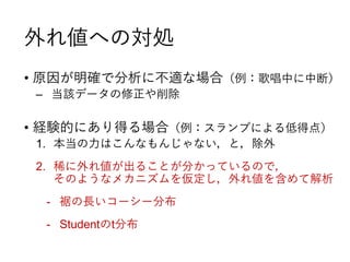 外れ値への対処
• 原因が明確で分析に不適な場合（例：歌唱中に中断）
‒ 当該データの修正や削除
• 経験的にあり得る場合（例：スランプによる低得点）
1. 本当の力はこんなもんじゃない，と，除外
2. 稀に外れ値が出ることが分かっているので，
そのようなメカニズムを仮定し，外れ値を含めて解析
- 裾の長いコーシー分布
- Studentのt分布
 