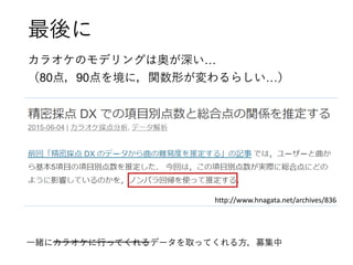 最後に
カラオケのモデリングは奥が深い…
（80点，90点を境に，関数形が変わるらしい…）
http://www.hnagata.net/archives/836
一緒にカラオケに行ってくれるデータを取ってくれる方，募集中
 
