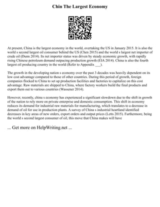Chin The Largest Economy
At present, China is the largest economy in the world, overtaking the US in January 2015. It is also the
world s second largest oil consumer behind the US (Chen 2015) and the world s largest net importer of
crude oil (Dunn 2014). Its net importer status was driven by steady economic growth, with rapidly
rising Chinese petroleum demand outpacing production growth (EIA 2014). China is also the fourth
largest oil producing country in the world (Refer to Appendix ___).
The growth in the developing nation s economy over the past 3 decades was heavily dependent on its
low cost advantage compared to those of other countries. During this period of growth, foreign
companies flocked to China to set up production facilities and factories to capitalize on this cost
advantage. Raw materials are shipped to China, where factory workers build the final products and
export them out to various countries (Wassener 2014).
However, recently, china s economy has experienced a significant slowdown due to the shift in growth
of the nation to rely more on private enterprise and domestic consumption. This shift in economy
reduces its demand for industrial raw materials for manufacturing, which translates to a decrease in
demand of oil for use in production plants. A survey of China s industrial heartland identified
decreases in key areas of new orders, export orders and output prices (Letts 2015). Furthermore, being
the world s second largest consumer of oil, this move that China makes will have
... Get more on HelpWriting.net ...
 