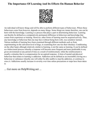 The Importance Of Learning And Its Effects On Human Behavior
An individual will know things and will be able to perform different types of behaviours. Where these
behaviours come from however, depends on many things. Some things are innate therefore, one can be
born with the knowledge. Learning is a process that plays a part in determining behaviour. Learning
can thereby be defined as a comparatively permanent difference in behaviour and knowledge that
comes from experience or training. However, other forms of learning must be acquired actively. Thus,
any knowledge or behaviour that one may have without being born with, was somehow learned .
Various methods of learning have been examined through different methods such as from
experimenting on the salivation level of dogs, to examining how one ties their shoelace. Conditioning
on the other hand, although relatively similar to learning, is not the same as learning. It can be defined
as a behavioural process whereby a response will become more frequent and more predictable in any
given environment at any period of time as a result of reinforcement, while the reinforcement is
usually a stimulus that is a compensation for an aspired response. A form of mental and physical
behaviour that relates to learning is addiction. Addiction can be defined as an irresistible craving on a
behaviour or substance whereby one will either be able unable to stop the addiction, or continue to
crave it. Addictions usually increase in severity over time unless precautions or steps have been taken
to
... Get more on HelpWriting.net ...
 