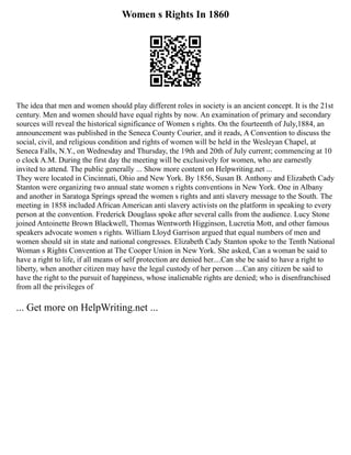 Women s Rights In 1860
The idea that men and women should play different roles in society is an ancient concept. It is the 21st
century. Men and women should have equal rights by now. An examination of primary and secondary
sources will reveal the historical significance of Women s rights. On the fourteenth of July,1884, an
announcement was published in the Seneca County Courier, and it reads, A Convention to discuss the
social, civil, and religious condition and rights of women will be held in the Wesleyan Chapel, at
Seneca Falls, N.Y., on Wednesday and Thursday, the 19th and 20th of July current; commencing at 10
o clock A.M. During the first day the meeting will be exclusively for women, who are earnestly
invited to attend. The public generally ... Show more content on Helpwriting.net ...
They were located in Cincinnati, Ohio and New York. By 1856, Susan B. Anthony and Elizabeth Cady
Stanton were organizing two annual state women s rights conventions in New York. One in Albany
and another in Saratoga Springs spread the women s rights and anti slavery message to the South. The
meeting in 1858 included African American anti slavery activists on the platform in speaking to every
person at the convention. Frederick Douglass spoke after several calls from the audience. Lucy Stone
joined Antoinette Brown Blackwell, Thomas Wentworth Higginson, Lucretia Mott, and other famous
speakers advocate women s rights. William Lloyd Garrison argued that equal numbers of men and
women should sit in state and national congresses. Elizabeth Cady Stanton spoke to the Tenth National
Woman s Rights Convention at The Cooper Union in New York. She asked, Can a woman be said to
have a right to life, if all means of self protection are denied her....Can she be said to have a right to
liberty, when another citizen may have the legal custody of her person ....Can any citizen be said to
have the right to the pursuit of happiness, whose inalienable rights are denied; who is disenfranchised
from all the privileges of
... Get more on HelpWriting.net ...
 