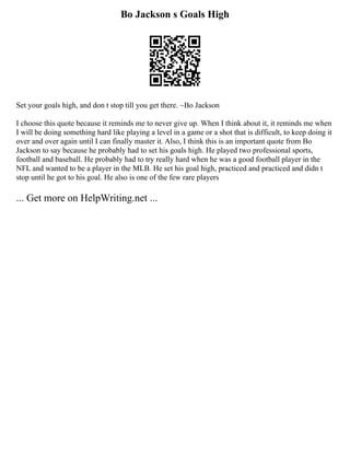 Bo Jackson s Goals High
Set your goals high, and don t stop till you get there. ~Bo Jackson
I choose this quote because it reminds me to never give up. When I think about it, it reminds me when
I will be doing something hard like playing a level in a game or a shot that is difficult, to keep doing it
over and over again until I can finally master it. Also, I think this is an important quote from Bo
Jackson to say because he probably had to set his goals high. He played two professional sports,
football and baseball. He probably had to try really hard when he was a good football player in the
NFL and wanted to be a player in the MLB. He set his goal high, practiced and practiced and didn t
stop until he got to his goal. He also is one of the few rare players
... Get more on HelpWriting.net ...
 