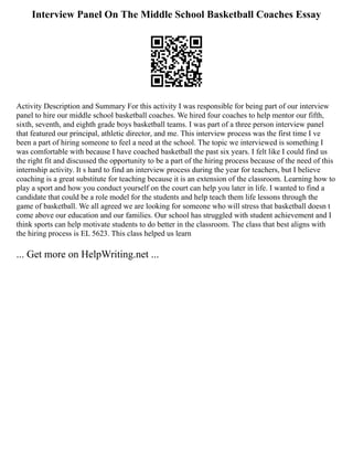 Interview Panel On The Middle School Basketball Coaches Essay
Activity Description and Summary For this activity I was responsible for being part of our interview
panel to hire our middle school basketball coaches. We hired four coaches to help mentor our fifth,
sixth, seventh, and eighth grade boys basketball teams. I was part of a three person interview panel
that featured our principal, athletic director, and me. This interview process was the first time I ve
been a part of hiring someone to feel a need at the school. The topic we interviewed is something I
was comfortable with because I have coached basketball the past six years. I felt like I could find us
the right fit and discussed the opportunity to be a part of the hiring process because of the need of this
internship activity. It s hard to find an interview process during the year for teachers, but I believe
coaching is a great substitute for teaching because it is an extension of the classroom. Learning how to
play a sport and how you conduct yourself on the court can help you later in life. I wanted to find a
candidate that could be a role model for the students and help teach them life lessons through the
game of basketball. We all agreed we are looking for someone who will stress that basketball doesn t
come above our education and our families. Our school has struggled with student achievement and I
think sports can help motivate students to do better in the classroom. The class that best aligns with
the hiring process is EL 5623. This class helped us learn
... Get more on HelpWriting.net ...
 