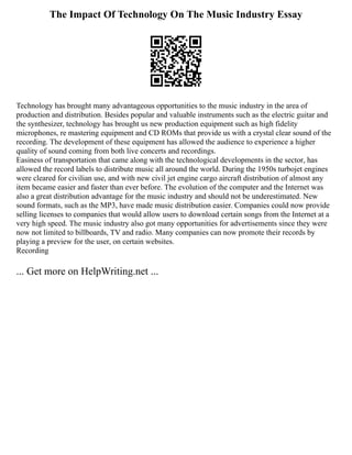 The Impact Of Technology On The Music Industry Essay
Technology has brought many advantageous opportunities to the music industry in the area of
production and distribution. Besides popular and valuable instruments such as the electric guitar and
the synthesizer, technology has brought us new production equipment such as high fidelity
microphones, re mastering equipment and CD ROMs that provide us with a crystal clear sound of the
recording. The development of these equipment has allowed the audience to experience a higher
quality of sound coming from both live concerts and recordings.
Easiness of transportation that came along with the technological developments in the sector, has
allowed the record labels to distribute music all around the world. During the 1950s turbojet engines
were cleared for civilian use, and with new civil jet engine cargo aircraft distribution of almost any
item became easier and faster than ever before. The evolution of the computer and the Internet was
also a great distribution advantage for the music industry and should not be underestimated. New
sound formats, such as the MP3, have made music distribution easier. Companies could now provide
selling licenses to companies that would allow users to download certain songs from the Internet at a
very high speed. The music industry also got many opportunities for advertisements since they were
now not limited to billboards, TV and radio. Many companies can now promote their records by
playing a preview for the user, on certain websites.
Recording
... Get more on HelpWriting.net ...
 