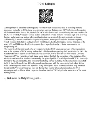 T-Cell Epitopes
Although there is a number of therapeutic vaccines which successfully aids in inducing immune
responses particular to HCV, there is no complete vaccine that prevents HCV infection or lowers the
viral concentration. Hence, the research for HCV infection focuses on developing various vaccines for
HCV. The ideal HCV vaccine should extract and contain several features such as a high titer and long
lasting, and widespread anti envelope antibodies that can acknowledge and neutralize epitopes.
Additionally, it should be effective in generating robust, multispecific cellular immune response,
which contains both helper and cytotoxic T lymphocytes. Lastly, the vaccine should be aimed at the
core, NS3 and NS4 from T cell epitopes and direct a predominantly ... Show more content on
Helpwriting.net ...
The majority of the individuals who are infected with the HCV virus are unaware of their condition
due to the low rate of HCV testing and the lack of information regarding their test results. In 2011, the
US Department of Health and Human services issued an, Action Plan for the Prevention, Care and
Treatment of Viral Hepatitis, which stated some factors that halt the prevention of the infection. One
of the factors is the low level of awareness by the general public. Knowledge about HCV is commonly
limited to the general public. In a consumer marketing survey including 4071 participants conducted
in 2010 by the HealthStyles, 41% of respondents disagreed with the statement which asked if they
were knowledgeable about viral hepatitis. Many participants noted that they assumed they had been
tested for HCV when a blood test was run during their regular physical examination. In 2012,
campaigns such as, Know More Hepatitis, launched by the CDC, helped raise awareness of the virus
to the general
... Get more on HelpWriting.net ...
 