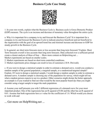 Business Cycle Case Study
1. In your own words, explain what the Business Cycle is. Business cycle is Gross Domestic Product
(GDP) measure. The cycle is an increase and decrease of monetary value throughout the entire cycle.
a. Why it is important for a company to try and forecast the Business Cycle? It is important for a
company to try and forecast the Business Cycle to indicate practices beneficial and not beneficial to
the organization with the goal of an upward trend line and minimal increase and decrease to GDP for
steady growth in the Business Cycle.
b. In general, are short term forecasts more or less accurate than long term forecasts? Explain. Short
Term forecasts overall is less accurate than long term forecasts. Data collected over a sufficient period
create a clearer analysis of three of four ... Show more content on Helpwriting.net ...
Market experiments are based on smaller scales.
2. Market experiments are based on short term controlled conditions.
3. Market experiments price changes can result in loss of customers ( D.N. Dwivedi).
c. If you were to design a statistical sample in order to estimate a demand curve, would you conduct a
random sample of the general population, a targeted sample, or a randomized targeted sample?
Explain. If I were to design a statistical sample, I would design a random sample in order to estimate a
demand curve. A random sample is choosing any of the population for survey, which might tell me
what a random person expects to see in a product. Other scenarios might dictate the better approach,
an example is if you wanted to find out what would be the most popular beard dye than you might
consider using a target sample to target the male population.
d. Assume your staff presents you with 2 different regressions of a demand curve for your most
important product. One of the regressions has an R squared of 0.86 and the other has an R squared of
0.61. Assume that both regressions have a t value for the coefficient of 1.8. Which would you choose
to work with and
... Get more on HelpWriting.net ...
 