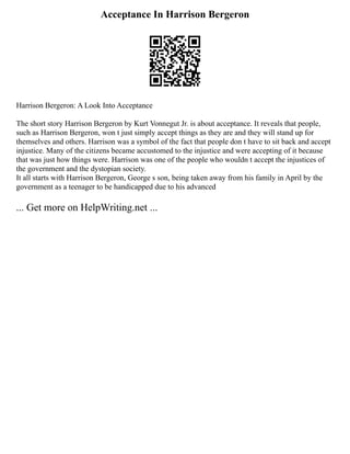 Acceptance In Harrison Bergeron
Harrison Bergeron: A Look Into Acceptance
The short story Harrison Bergeron by Kurt Vonnegut Jr. is about acceptance. It reveals that people,
such as Harrison Bergeron, won t just simply accept things as they are and they will stand up for
themselves and others. Harrison was a symbol of the fact that people don t have to sit back and accept
injustice. Many of the citizens became accustomed to the injustice and were accepting of it because
that was just how things were. Harrison was one of the people who wouldn t accept the injustices of
the government and the dystopian society.
It all starts with Harrison Bergeron, George s son, being taken away from his family in April by the
government as a teenager to be handicapped due to his advanced
... Get more on HelpWriting.net ...
 