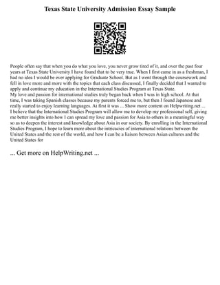 Texas State University Admission Essay Sample
People often say that when you do what you love, you never grow tired of it, and over the past four
years at Texas State University I have found that to be very true. When I first came in as a freshman, I
had no idea I would be ever applying for Graduate School. But as I went through the coursework and
fell in love more and more with the topics that each class discussed, I finally decided that I wanted to
apply and continue my education in the International Studies Program at Texas State.
My love and passion for international studies truly began back when I was in high school. At that
time, I was taking Spanish classes because my parents forced me to, but then I found Japanese and
really started to enjoy learning languages. At first it was ... Show more content on Helpwriting.net ...
I believe that the International Studies Program will allow me to develop my professional self, giving
me better insights into how I can spread my love and passion for Asia to others in a meaningful way
so as to deepen the interest and knowledge about Asia in our society. By enrolling in the International
Studies Program, I hope to learn more about the intricacies of international relations between the
United States and the rest of the world, and how I can be a liaison between Asian cultures and the
United States for
... Get more on HelpWriting.net ...
 