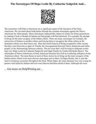 The Stereotypes Of Hope Leslie By Catharine Sedgwick And...
The encounters with Native Americans are a significant aspect of the literature of the Early
Americans. We can learn about both parties through the constant stereotypes against the Native
Americans by white people. These stereotypes impacted the culture of society for future generations
by making it look as though all Indians are bad people with bad intentions. For example, the attempt
to bring out the inner savagery of the Indian culture. There are many stereotypes for example, the
conversion of Indians to another culture and forcing them to recognize the white culture as the
dominant culture over their native one. They had small chances of being accepted by either society
that they were born into or apart of. Finally, the miscegenation between Native Americans and white
people, or the intermarriage between cultures. The two texts that I will be using to elaborate on this
topic are, Hope Leslie by Catharine Sedgwick and Edgar Huntly by Charles Brockden Brown. The
stereotypes of Native Americans in Early American literature have left an everlasting influence on the
American culture. The main theme in most of these stories try to bring out the inner savagery of the
Indian culture which is the most obvious stereotype seen in them. In Edgar Huntly, this is seen the
most in numerous occasions throughout the book. When Edgar, the main character was very young his
parents were killed by Indians and ever since then he had been afraid of them. Although this soon
... Get more on HelpWriting.net ...
 