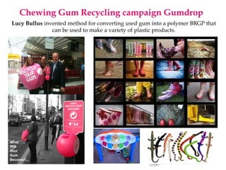 Chewing Gum Recycling campaign Gumdrop
Lucy Bullus invented method for converting used gum into a polymer BRGP that
can be used to make a variety of plastic products.
 