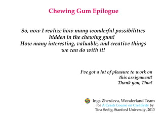 I've got a lot of pleasure to work on
this assignment!
Thank you, Tina!
So, now I realize how many wonderful possibilities
hidden in the chewing gum! 
How many interesting, valuable, and creative things
we can do with it!
Chewing Gum Epilogue
Inga Zherdeva, Wonderland Team
for A Crash Course on Creativity by
Tina Seelig,Stanford University, 2013
 