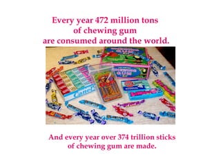 Every year 472 million tons
of chewing gum
are consumed around the world.
And every year over 374 trillion sticks
of chewing gum are made.
 
