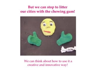 But we can stop to litter
our cities with the chewing gum!
We can think about how to use it a
creative and innovative way!
 