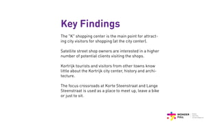 Key Findings
The “K” shopping center is the main point for attract-
ing city visitors for shopping (at the city center).
Satellite street shop owners are interested in a higher
number of potential clients visiting the shops.
Kortrijk tourists and visitors from other towns know
little about the Kortrijk city center, history and archi-
tecture.
The focus crossroads at Korte Steenstraat and Lange
Steenstraat is used as a place to meet up, leave a bike
or just to sit.
 