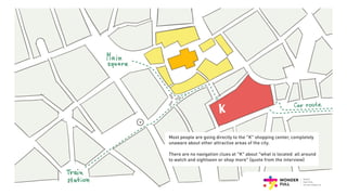 Most people are going directly to the “K” shopping center, completely
unaware about other attractive areas of the city.
There are no navigation clues at “K” about “what is located all around
to watch and sightseen or shop more” (quote from the interview)
 