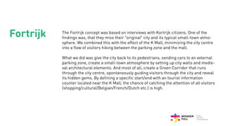 Fortrijk The Fortrijk concept was based on interviews with Kortrijk citizens. One of the
findings was, that they miss their “original” city and its typical small-town atmo-
sphere. We combined this with the effect of the K Mall, minimizing the city centre
into a flow of visitors hiking between the parking zone and the mall.
What we did was give the city back to its pedestrians, sending cars to an external
parking zone, create a small-town atmosphere by setting up city walls and medie-
val architectural elements. And most of all, create a Green Corridor that runs
through the city centre, spontaneously guiding visitors through the city and reveal
its hidden gems. By defining a specific start/end with an tourist information
counter located near the K Mall, the chance of catching the attention of all visitors
(shopping/cultural/Belgian/French/Dutch etc.) is high.
 