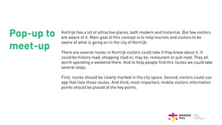 Kortrijk has a lot of attractive places, both modern and historical. But few visitors
are aware of it. Main goal of this concept is to help tourists and visitors to be
aware of what is going on in the city of Kortrijk.
There are several routes in Kortrijk visitors could take if they knew about it. It
could be history road, shopping road or, may be, restaurant or pub road. They all
worth spending a weekend there. And to help people find this routes we could take
several steps.
First, routes should be clearly marked in the city space. Second, visitors could use
app that lists those routes. And third, most important, mobile visitors information
points should be placed at the key points.
Pop-up to
meet-up
 