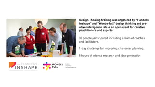 Design Thinking training was organized by “Flanders
Inshape” and “Wonderfull” design thinking and cre-
ative intelligence lab as an open event for creative
practitioners and experts.
30 people participated, including a team of coaches
and facilitators.
1-day challenge for improving city center planning.
8 hours of intense research and idea generation
 
