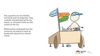 Pop-up points are very flexible,
functional and non expensive. They
could be relocated during the city
events, or removed if there are few
visitors to the city.
Mobile points could guide tourists,
announce city events or work as
kiosks with souvenirs or refresh-
ments.
 