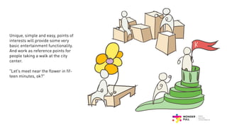 Unique, simple and easy, points of
interests will provide some very
basic entertainment functionality.
And work as reference points for
people taking a walk at the city
center.
"Let's meet near the flower in fif-
teen minutes, ok?"
 