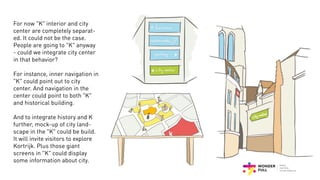 For now "K" interior and city
center are completely separat-
ed. It could not be the case.
People are going to "K" anyway
- could we integrate city center
in that behavior?
For instance, inner navigation in
"K" could point out to city
center. And navigation in the
center could point to both "K"
and historical building.
And to integrate history and K
further, mock-up of city land-
scape in the "K" could be build.
It will invite visitors to explore
Kortrijk. Plus those giant
screens in "K" could display
some information about city.
 