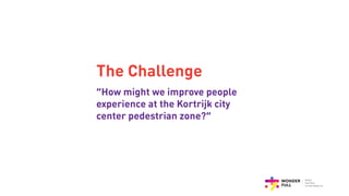 The Challenge
“How might we improve people
experience at the Kortrijk city
center pedestrian zone?”
 