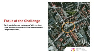 Participants focused on the area “with the foun-
tains” at the crossroads of Korte Steenstraat and
Lange Steenstraat.
Focus of the Challenge
 