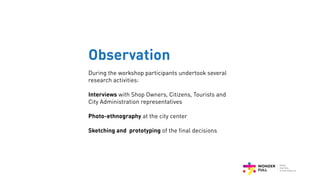 Observation
During the workshop participants undertook several
research activities:
Interviews with Shop Owners, Citizens, Tourists and
City Administration representatives
Photo-ethnography at the city center
Sketching and prototyping of the final decisions
 