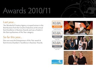 Awards 2010/11
Last year...
The Wonderful Creative Agency scooped winner in the
Best Business from the Creative Industries at the annual   Best Business from the
Kent Excellence in Business Awards and was a finalist in     Creative Industries


the Start-up Business of the Year category.

So far this year...                                          FINALIST
                                                            Young Entrepreneur
                                                                of the Year
Dan won won the Entrepreneur of the Year award at
Kent Invicta Chamber’s ‘Excellence in Business’ Awards.
                                                             FINALIST
                                                             Start Up Business
                                                                of the Year
 