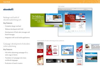 Case Study


                                                                                        CMS website




Redesign and build of
ebookersadvertising.com
Key Features
· Complete design overhaul
· Website developed with CMS
· Development of fresh sales messages and
  brand messages
· Integration with social media applications
                                               Some examples of online advertising we have worked on

Campaign: development of ebookers
online advertising
Key Features
· Full online advertising campaigns for a
  wide range of clients
· Translation of campaigns into many
  worldwide languages
· Prodcution of search creative
 