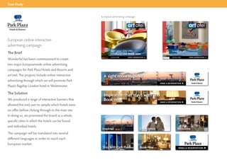 Case Study


                                                     European advertising campaign




European online interactive
advertising campaign
The Brief
Wonderful has been commissioned to create
two major Europeanwide online advertising
campaigns for Park Plaza Hotels and Resorts and
art’otel. The projects include online interactive
advertising through which we will promote Park
Plaza’s flagship London hotel in Westminster.

The Solution
We produced a range of interactive banners that
allowed the end user to sample which hotels were
on offer before clicking through to the main site.
In doing so, we promoted the brand as a whole,
specific cities in which the hotels can be found
and individual hotels.
The campaign will be translated into several
different languages in order to reach each
European market.
 