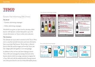 Case Study




                                                                Tesco dynamic advertising campaign



Dynamic Flash Advertising (XML Driven)
The Brief
• Dynamic advertising campaigns

• Online advertising campaigns

Wonderful was given an open brief to develop a flash
banner with dynamic content that pulls in up to the
minute information on Tesco’s online wine selection.

The Solution
Our ultimate aim was to drive customers to the Tesco’s Wine
site in a way that was both innovative and more informative
                                                                Tesco online advertising campaign
than a usual static Flash banner. The live data is collected
from an XML file and the images are from the Tesco’s site.
Our widget pulls it all together in one neat package.
In addition to this, we have also been helping to boost
Tesco’s SIM card campaign by creating email and online
banner adverts which encourage customers to register for
a Tesco SIM card, with the added benefit of being entered
into a free prize draw for one of six Nokia X8 mobile phones.
 