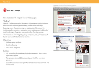 Case Study

                                                                                 Campaign microsite with social media integration




New microsite with integrated social media pages
The Brief
Save the Children approached Wonderful to create a site to help raise more
funds for Haiti; something we needed to achieve within three days.
Beginning on one Tuesday morning, we established and developed the
website including its design, a registration system and integrated and branded
social media pages. The project was completed on Thursday morning.
The microsite was aimed at getting young entrepreneurs to generate ideas of      Social Media                                 Email marketing
how to raise funds for the Caribbean country.

Objectives:                                                                                                                     If you are unable to view this email please click here




  • Website design and build
                                                                                                                                                                                         Haiti Earthquake Challenge

                                                                                                                                    Save children in Haiti and further
                                                                                                                                    your career at the same time
  • Social media setup
  • Social media integration

Solution
  • We successfully delivered the project with excellence and in a very                                                             Could you develop a business idea that will bring
                                                                                                                                    in sizeable revenues for charity? By 7th February 2010?


    tight time schedule
                                                                                                                                    (Yes, you've only got a week.)

                                                                                                                                    And would you like the chance to be mentored
                                                                                                                                    by one of Accenture's experienced team?                                    if you enter the Business heroes
                                                                                                                                                                                                               Challenge you:
                                                                                                                                    Plus an internship with Save The Children?
                                                                                                                                                                                                               • will pitch your entrepreneurial skills
                                                                                                                                    If you answered 'Yes' the above, you really
                                                                                                                                                                                                                 against others across the country to
                                                                                                                                    should put your obvious entrepreneurial spirit



  • The campaign attracted 23 business ideas, of which five have been
                                                                                                                                                                                                                 see who can raise the most for Haiti
                                                                                                                                    to good use by becoming a Save The Children
                                                                                                                                    Business Hero.                                                             • could win up to £500 funding for
                                                                                                                                                                                                                 your business idea from our sponsors
                                                                                                                                    You'll not only improve your own future                                      Reckitt Benckiser and Accenture
                                                                                                                                    prospects immeasurably but also those of the
                                                                                                                                                                                                               • could have the opportunity to work
                                                                                                                                    children affected by the earthquake in Haiti.




    sponsored
                                                                                                                                                                                                                 with an experienced mentor from
                                                                                                                                                                                                                 Accenture to develop your business
                                                                                                                                                                                                               • will win an internship for summer
                                                                                                                                                                                                                 2010 with Save the Children if your
                                                                                                                                                                                                                 business raises the most money or is
                                                                                                                                                                                                                 voted 'Most Innovative Idea'
                                                                                                                                                                                                               • will gain skills and experience
                                                                                                                                                                                                                 to build your CV and to help



  • Successful social media campaign which attracted followers, comments and
                                                                                                                                                                                                                 you stand out from the crowd at job
                                                                                                                                    To take up our Business                                                      interviews
                                                                                                                                    Heroes Challenge                                                           • will be visible to companies across
                                                                                                                                                                                                                 the UK who are looking out for
                                                                                                                                                        CliCk here                                               great business talent




    business ideas                                                                                                                  The Save the Children Haiti
                                                                                                                                    business Hero Challenge
                                                                                                                                    sponsored by:




                                                                                                                                This email was sent to [email] Click here if you would prefer not to receive offers and emails from us.

                                                                                                                                                              Design and delivered by Wonderful Creative Agency
 