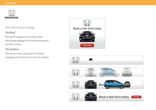 Case Study




Flash advertising campaign
The Brief
Wonderful designed and created a flash
advertising campaign for Honda promoting its
test drive service.

The Solution
The banners were used as part of Honda’s
campaign which featured on a host of websites.
 