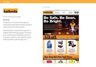 Case Study


                                                   Email campaign




Email marketing campaign
The Brief
Wonderful was commissioned to design and
build product based email marketing campaign to
market to the current client database.

Wonderful took a completely fresh approach to
Halford’s email marketing campaigns. We looked
at the overall corporate branding as well as how
the products are laid out. We undertook a photo
shoot to get the key sales message across.
 