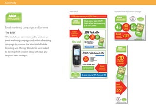 Case Study


                                                  Html email   Examples from the banner campaign




Email marketing campaign and banners
The Brief
Wonderful were commissioned to produce an
email marketing campaign and online advertising
campaign to promote the latest Asda Mobile
branding and offering. Wonderful were tasked
to develop fresh creative ideas with clear and
targeted sales messages.
 