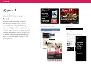 Case Study



                                                  Banner campaigns




Integrated marketing campaign
The Brief
Wonderful have worked with Keynoir to
help them develop their brand across all
channels. Working with print advertising,
                                                  Facebook rebrand and adverts   Printed collateral
online advertising, exhibition graphics, custom
Facebook pages, competition management and
                                                                                                                                                        As featured in:




campaign landing page creation, we have helped                                     Get up to 70% off exclusive London experiences

                                                                                   Hello
to develop and deliver the creative marketing                                      Keynoir is a buyers' club that gives its members access to an indulgent and fun lifestyle. We have direct partnerships with
                                                                                   the hottest restaurants, spas, and hotels in London, which allows us to offer huge discounts of up to 70% off normal price.
                                                                                   The sales are over fast though; so we'll send you the best ones straight to your inbox each day.




which has ultimately helped to grow this fast
                                                                                   Simply join today in 2 easy steps, but hurry, open membership is for a limited time.

                                                                                   Step 1: Go to www.keynoir.com

                                                                                   Step 2 : Register your e-mail and set your password.

                                                                                   Et voila! Instant access to all of London’s most indulgent experiences at a fraction of the price. As a special reward for joining, I



growing start-up.
                                                                                   would like to give you and a friend £5 off your very first purchase.

                                                                                   I look forward to bringing you all of the capital’s best offers.




                                                                                   Charlotte Rhys-Davies


                                                                                   Recent Member exclusives.
                                                                                   £114       £76 – SAVE 33%                                                  £62 £29 – SAVE 54%
                                                                                                               Lunch For Two At                                                        Ministry of Waxing in
                                                                                                               Double Michelin - Starred                                               Covent Garden
                                                                                                               Marcus Wareing                                                          Discover the naked truth of a
                                                                                                               Regularly referred to as the best fine                                  really good wax with Ministry of
                                                                                                               dining restaurant in London, Marcus                                     Waxing. With a brand new salon
                                                                                                               Wareing at The Berkeley will blow                                       in the heart of Covent Garden,
                                                                                                               you away with its sensational food                                      their fast and efficient service will
                                                                                                               and impeccable service.                                                 be a depilatory revelation.




                                                                                      £5 Credit
                                                                                       towards your ﬁrst purchase
                                                                                                                                                                 £5 Credit
                                                                                                                                                                  towards your ﬁrst purchase
                                                                                                                           keynoir.com                                                            keynoir.com
                                                                                                                    Code: canarywharf                                                       Code: canarywharf
 