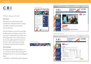 Case Study
                                                                                                                                                                                            CMS website


                                                          Email marketing
                                                         CBI html email




                                                                                                                                        Annual Conference
                                                                                                                                       London Hilton on Park Lane
                                                                                                                                        Opportunity, growth & inveﬆment



                                                               A vital conference
                                                               for anyone involved
                                                               in UK business
                                                                                                        Book now



Website design and build                                       The CBI’s annual conference never fails to
                                                               Showcase the voice of UK business.
                                                               Last year the conference brought together the leaders of the
                                                               three major political parties, in uential businessmen and
                                                                                                                                                      KEY SPEAKERS THIS YEAR
                                                                                                                                                                    Helen Alexander
                                                                                                                                                                    President, CBI
                                                               international speakers.

                                                               Business needs


The Brief                                                      2010 is a vital year for the voice of British business to be heard
                                                               as a new government sets to the task of restoring the public
                                                                nances and sustaining economic growth.
                                                               The conference will draw a high-level group of speakers to
                                                                                                                                                                    Nick Buckles
                                                                                                                                                                    Chief executive G4S


                                                               debate the issues around opportunity, growth and investment.




Wonderful was commissioned by the
                                                               Rare opportunity to hear high pro le                                                                 Rt Hon Paul Martin
                                                               international speakers                                                                               Former prime minister
                                                                                                                                                                    of Canada
                                                               O ering a mix of keynote addresses and panel sessions, the
                                                               day allows you to express your opinions on business matters
                                                               close to your heart.




Confederation of British Industry to design
                                                               It is a lively place for debate - who else can gather the elite of                                   Paul Tucker
                                                               British business together for one day under one roof?                                                Deputy governor
                                                                                                                                                                    Bank of England

                                                                      It is not big government that will drive us out of
                                                               the recession and into sustainable recovery. It is                                                   Jon Snow



and build a website for its prominent
                                                               people like you; entrepreneurs, business people,                                                     Presenter
                                                                                                                                                                    Channel 4 News
                                                               wealth creators.

                                                               David Cameron



annual conference.
                                                                Don’t miss out on this fantastic event!

                                                                  Find out more

                                                                                                          In association with:   Principal sponsor:




The CBI conference is one of the most high
profile business and industry events of the                                                                                                                                                 Bespoke booking system

year which is attended by some of the most
influential people in the country. Last year,
the event brought together the leaders of
the three major political parties, leading      Online advertising

businessmen and international speakers.

The Solution
We designed and built the website so it
was consistent with the CBI’s branding. We
developed the site in a way which integrated
blip.tv
www.blip.tv and Amiando payment gateway.
 