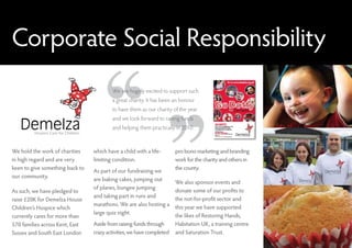 Corporate Social Responsibility
                                         We are hugely excited to support such
                                         a great charity. It has been an honour
                                         to have them as our charity of the year
                                         and we look forward to raising funds
                                         and helping them practically in 2010.



We hold the work of charities    which have a child with a life-       pro bono marketing and branding
in high regard and are very      limiting condition.                   work for the charity and others in
keen to give something back to                                         the county.
                                 As part of our fundraising we
our community.
                                 are baking cakes, jumping out
                                                                       We also sponsor events and
                                 of planes, bungee jumping
As such, we have pledged to                                            donate some of our profits to
                                 and taking part in runs and
raise £20K for Demelza House                                           the not-for-profit sector and
                                 marathons. We are also hosting a
Children’s Hospice which                                               this year we have supported
                                 large quiz night.
currently cares for more than                                          the likes of Restoring Hands,
570 families across Kent, East   Aside from raising funds through      Habitation UK, a training centre
Sussex and South East London     crazy activities, we have completed   and Saturation Trust.
 