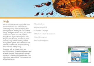 Web
We’ve adopted a holistic approach to web         • Full web analytics
environments and take our clients on a           • Website design/UCD
complete journey when developing their
online presence. Starting with user-centred      • HTML email campaigns
design during the creative phase, our creative
                                                 • CMS driven website development
and technical teams take web projects
through each stage of development until          • Intranet development
they result in attractive, clear, future proof
websites using industry leading content          • Social media integration
management systems. We make sure all our
websites have full web analytics, including
measurements and reporting.
Providing web services to boot, our
portfolio includes intranet development and
all areas of online marketing such as email
marketing campaigns, Google pay-per-click
campaigns, Search Engine Optimisation and
affiliate marketing.
 