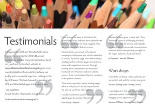 Testimonials
                                                    I have known the team at Wonderful for          Wonderful were great to work with. They
                                                    several years now, and have been pleased with   delivered against a challenging schedule,
                                                    their work each time we have engaged. They      were good value for money and created a
                                                    are professional and deliver on time.           consistent identity across all communication
                                                                                                    materials which were pitched just right for
CBI appointed Will and Wonderful Creative           Most recently, we worked on Facebook
                                                                                                    the target audience. A job well done!
Agency to develop the 2010 CBI annual               campaigns and dynamic ads, which enabled us
                                                    to use our Facebook page more effectively by    Jo Kingston - Save the Children
conference website. They interpreted our brief
                                                    creating custom welcome pages, promotional
very well and the finished website at:              areas and competition sections. Through
www.cbiannualconference.org.uk gives us an          running these competitions we increased
excellent platform from which to achieve our        Facebook fans if Keynoir and were able to       Workshops
                                                    convert them from Facebook fans to members
policy and commercial onjectives relating to this                                                   I found the workshop really useful; the set
                                                    of the parent business.
key CBI event. We look forward to working with                                                      up worked well and the content was great.
Will and Wonderful again in the near future.        Their work on product based landing pages,
                                                                                                    Suzanna Darling - Kent County Council
                                                    adverts and print ad’s for us outperformed
Top qualities:                                      the ads we used from other agencies.
                                                                                                    I was skeptical at first, and then became
Great Results, Personable, Good Value               I would recommend anyone serious about the      a positive convert. I now want to bring
                                                    digital space to consider Wonderful.            blogging to my organisation!
Graham Smith Head of Marketing at CBI
                                                    Glen Drury – Keynoir                            Suzanna Williams - Surrey County Council
 