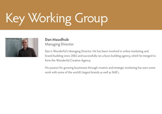 Key Working Group
      Dan Maudhub
      Managing Director
      Dan is Wonderful’s Managing Director. He has been involved in online marketing and
      brand building since 2002 and successfully ran a buzz building agency, which he merged to
      form the Wonderful Creative Agency.

      His passion for growing businesses through creative and strategic marketing has seen some
      work with some of the world’s largest brands as well as SME’s.
 