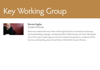 Key Working Group
      Darren Eagles
      Creative Director
      Darren has worked with some of the world’s largest brands on international advertising
      and brand building campaigns, including Vodafone, British Airways and Tesco. Working for
      some of the major London agencies, his years of big brand experience, combined with his
      business understanding, place him perfectly as Wonderful’s Creative Director.
 