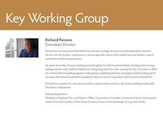 Key Working Group
      Richard Parsons
      Consultant Director
      Richard has recently joined Wonderful to overview strategy, diversity and developing the business.
      He has over thirty years’ experience in various specialist sectors that include financial markets, inward
      investment and the business press.

      He spent more than 25 years working across the globe for ANZ Investment Bank including stints running
      trading activities as far afield as Melbourne, Hong Kong and New York. Leaving the City of London in 2002
      he worked with two leading regional media groups, publishing business newspapers before setting up his
      own specialist inward investment consultancy which he runs in conjunction with his work at Wonderful.

      Richard has a passion for most sports and he coaches senior cricket at the South’s leading cricket club,
      The Mote in Maidstone.

      Relevant Experience:
      The Bank of England, The Lord Mayor’s Office, Corporation of London, University of Kent, International
      Financial Services London, China Britain Business Council, Kent Messenger Group, KoS Media.
 
